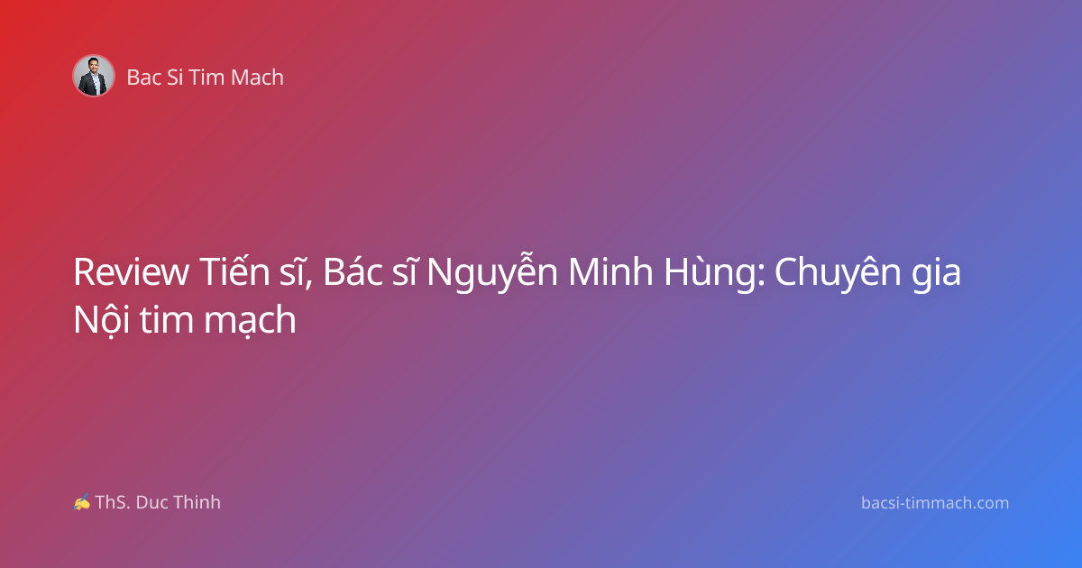 Review Tiến sĩ, Bác sĩ Nguyễn Minh Hùng: Chuyên gia Nội tim mạch